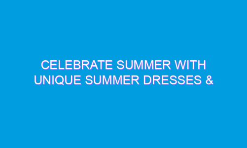 Celebrate Summer with Unique Summer Dresses & Blouses
