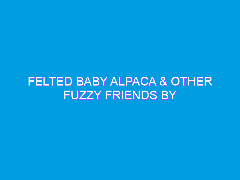 Felted Baby Alpaca & Other Fuzzy Friends by LozzaFelts