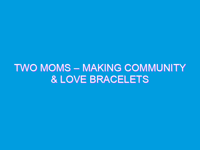 Two Moms – Making Community & Love Bracelets
